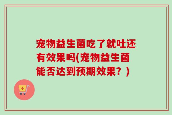 宠物益生菌吃了就吐还有效果吗(宠物益生菌能否达到预期效果？)