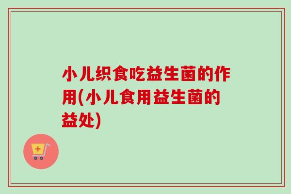 小儿织食吃益生菌的作用(小儿食用益生菌的益处)