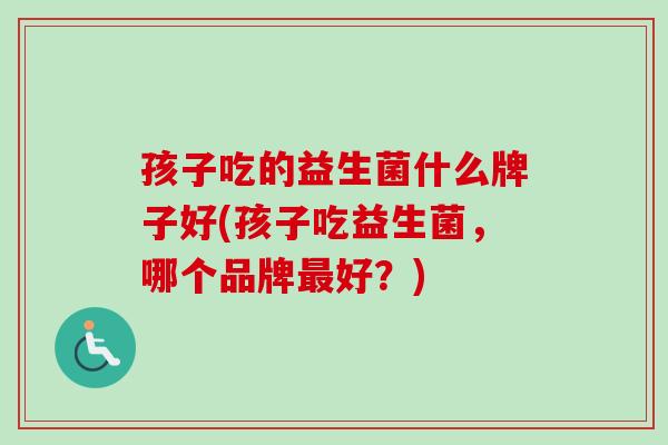 孩子吃的益生菌什么牌子好(孩子吃益生菌,哪个品牌好?) 孩子吃的益生菌什么牌子好(孩子吃益生菌,哪个品牌好?)