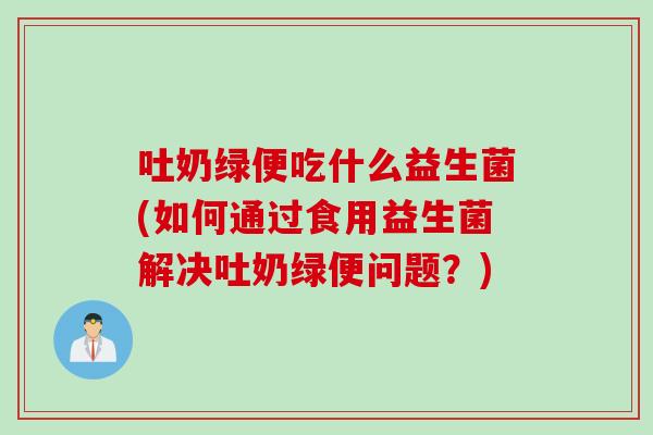 吐奶绿便吃什么益生菌(如何通过食用益生菌解决吐奶绿便问题？)