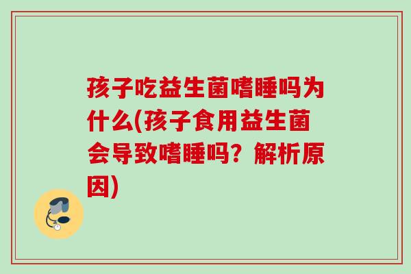 孩子吃益生菌嗜睡吗为什么(孩子食用益生菌会导致嗜睡吗？解析原因)