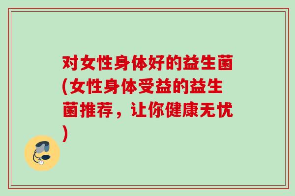 对女性身体好的益生菌(女性身体受益的益生菌推荐,让你健康无忧) 对女性身体好的益生菌(女性身体受益的益生菌推荐,让你健康无忧)