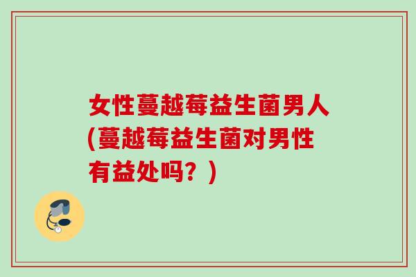女性蔓越莓益生菌男人(蔓越莓益生菌对男性有益处吗?) 女性蔓越莓益生菌男人(蔓越莓益生菌对男性有益处吗?)