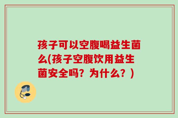 孩子可以空腹喝益生菌么(孩子空腹饮用益生菌安全吗?为什么?) 孩子可以空腹喝益生菌么(孩子空腹饮用益生菌安全吗?为什么?)