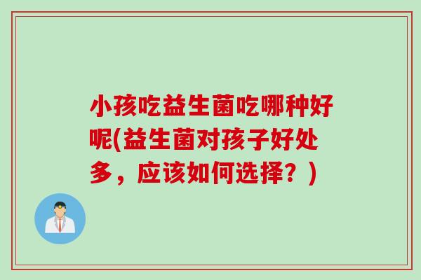 小孩吃益生菌吃哪种好呢(益生菌对孩子好处多,应该如何选择?) 小孩吃益生菌吃哪种好呢(益生菌对孩子好处多,应该如何选择?)