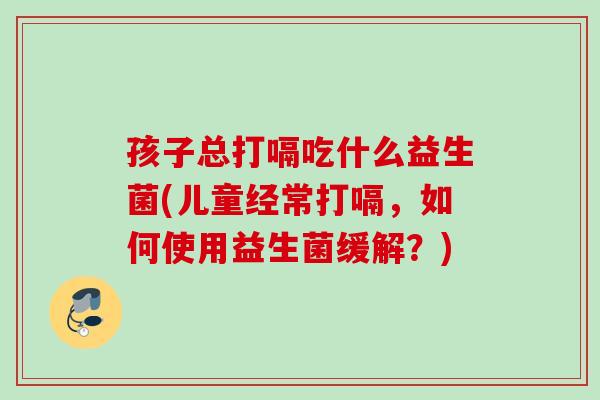 孩子总打嗝吃什么益生菌(儿童经常打嗝，如何使用益生菌缓解？)