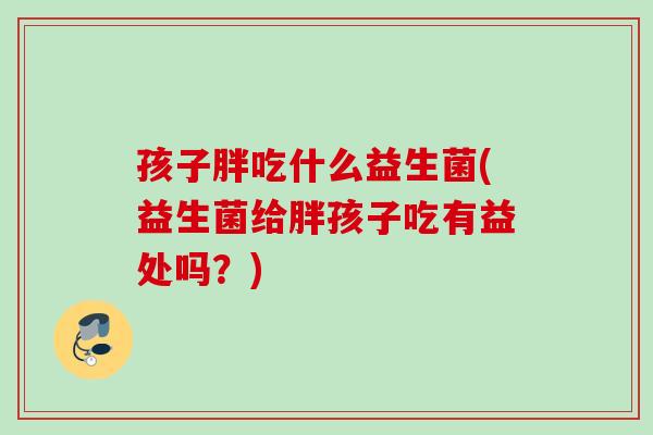 孩子胖吃什么益生菌(益生菌给胖孩子吃有益处吗?) 孩子胖吃什么益生菌(益生菌给胖孩子吃有益处吗?)