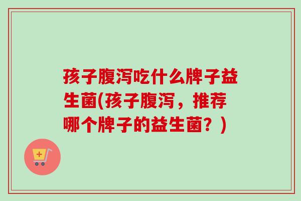 孩子吃什么牌子益生菌(孩子，推荐哪个牌子的益生菌？)