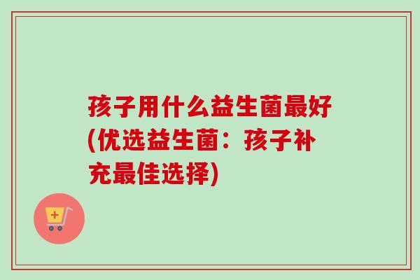 孩子用什么益生菌好(优选益生菌：孩子补充佳选择)