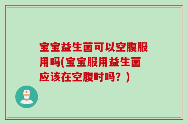 宝宝益生菌可以空腹服用吗(宝宝服用益生菌应该在空腹时吗？)