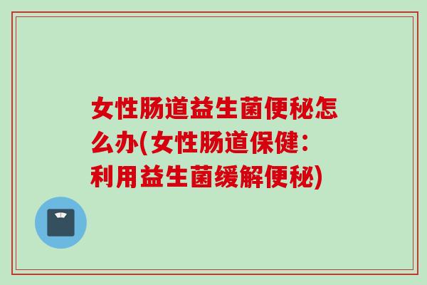 女性肠道益生菌怎么办(女性肠道保健：利用益生菌缓解)