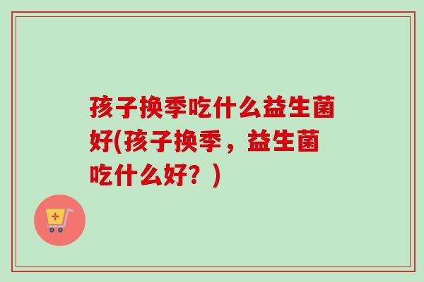 孩子换季吃什么益生菌好(孩子换季,益生菌吃什么好?) 孩子换季吃什么益生菌好(孩子换季,益生菌吃什么好?)
