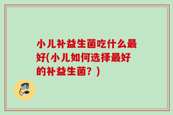 小儿补益生菌吃什么好(小儿如何选择好的补益生菌？)