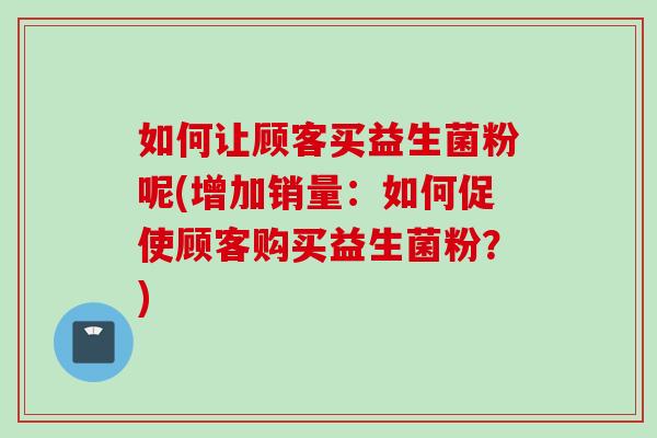 如何让顾客买益生菌粉呢(增加销量：如何促使顾客购买益生菌粉？)