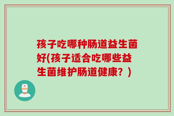 孩子吃哪种肠道益生菌好(孩子适合吃哪些益生菌维护肠道健康？)