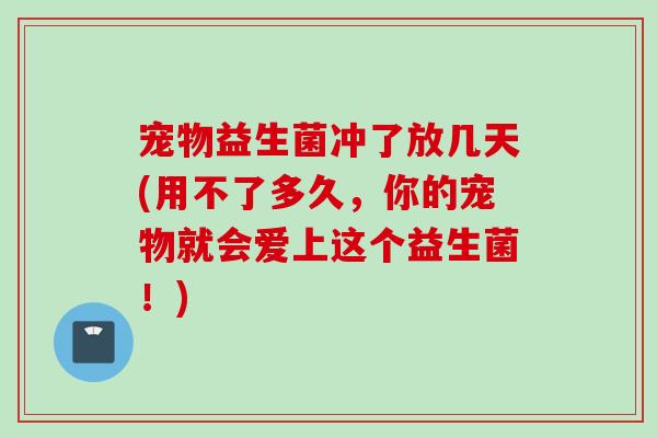 宠物益生菌冲了放几天(用不了多久，你的宠物就会爱上这个益生菌！)