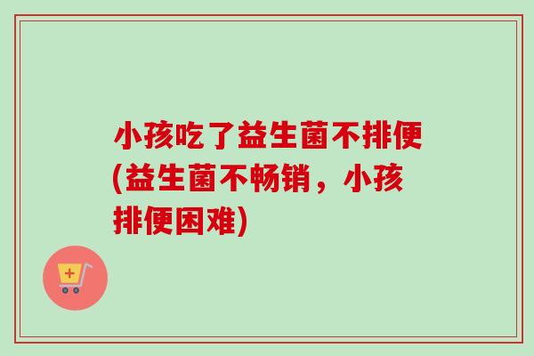 小孩吃了益生菌不排便(益生菌不畅销，小孩排便困难)