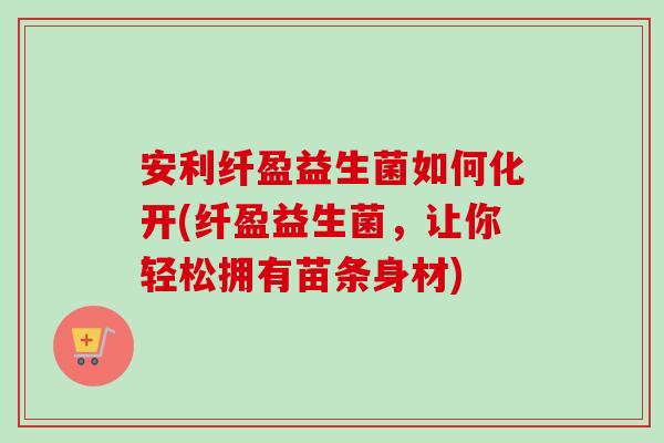 安利纤盈益生菌如何化开(纤盈益生菌，让你轻松拥有苗条身材)