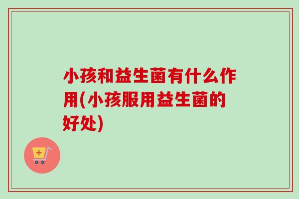 小孩和益生菌有什么作用(小孩服用益生菌的好处) 小孩和益生菌有什么作用(小孩服用益生菌的好处)