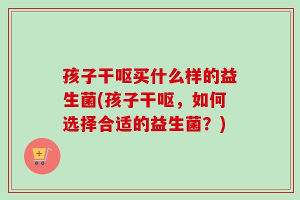 孩子干呕买什么样的益生菌(孩子干呕，如何选择合适的益生菌？)