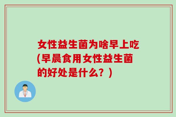 女性益生菌为啥早上吃(早晨食用女性益生菌的好处是什么？)
