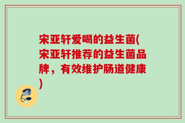 宋亚轩爱喝的益生菌(宋亚轩推荐的益生菌品牌,有效维护肠道健康) 宋亚轩爱喝的益生菌(宋亚轩推荐的益生菌品牌,有效维护肠道健康)