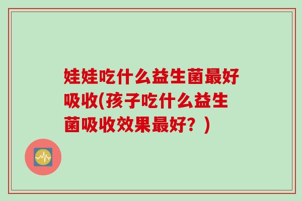 娃娃吃什么益生菌好吸收(孩子吃什么益生菌吸收效果好？)