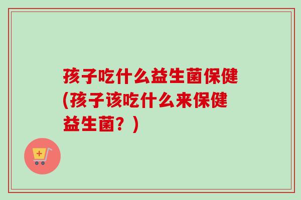 孩子吃什么益生菌保健(孩子该吃什么来保健益生菌?) 孩子吃什么益生菌保健(孩子该吃什么来保健益生菌?)