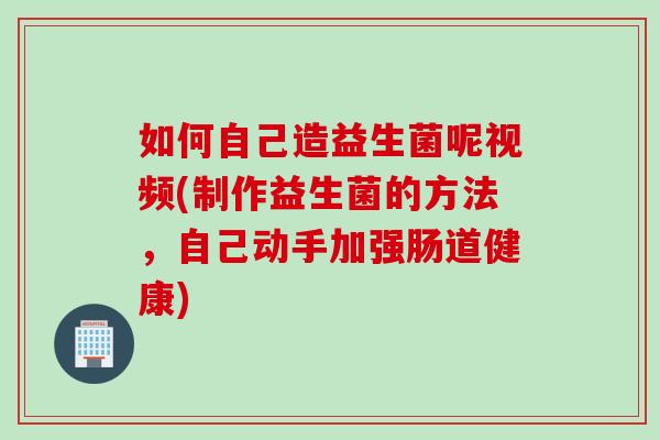 如何自己造益生菌呢视频(制作益生菌的方法,自己动手加强肠道健康) 如何自己造益生菌呢视频(制作益生菌的方法,自己动手加强肠道健康)