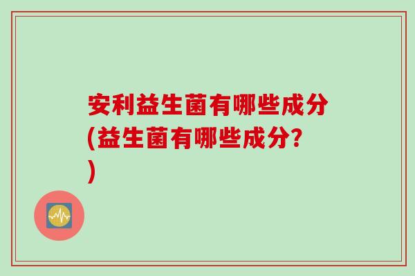 安利益生菌有哪些成分(益生菌有哪些成分？)