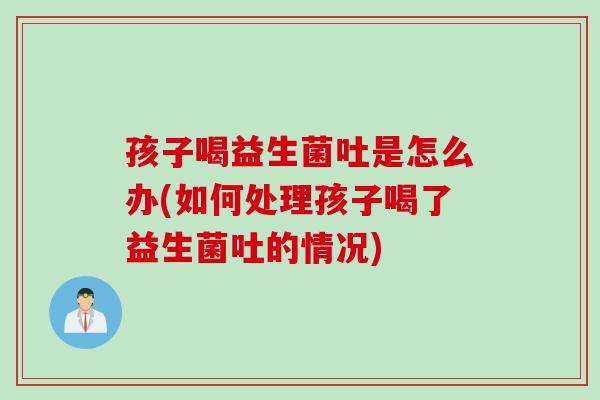 孩子喝益生菌吐是怎么办(如何处理孩子喝了益生菌吐的情况)