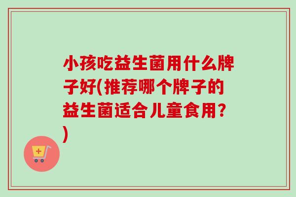 小孩吃益生菌用什么牌子好(推荐哪个牌子的益生菌适合儿童食用?) 小孩吃益生菌用什么牌子好(推荐哪个牌子的益生菌适合儿童食用?)