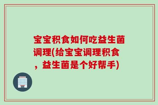 宝宝积食如何吃益生菌调理(给宝宝调理积食，益生菌是个好帮手)