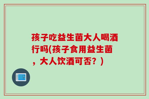 孩子吃益生菌大人喝酒行吗(孩子食用益生菌,大人饮酒可否?) 孩子吃益生菌大人喝酒行吗(孩子食用益生菌,大人饮酒可否?)