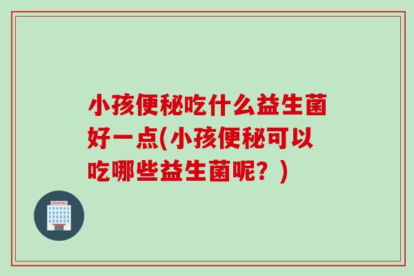 小孩吃什么益生菌好一点(小孩可以吃哪些益生菌呢?) 小孩吃什么益生菌好一点(小孩可以吃哪些益生菌呢?)