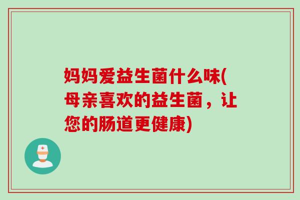 妈妈爱益生菌什么味(母亲喜欢的益生菌,让您的肠道更健康) 妈妈爱益生菌什么味(母亲喜欢的益生菌,让您的肠道更健康)