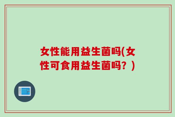 女性能用益生菌吗(女性可食用益生菌吗？)