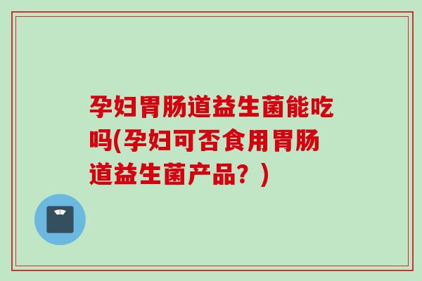 孕妇道益生菌能吃吗(孕妇可否食用道益生菌产品?) 孕妇道益生菌能吃吗(孕妇可否食用道益生菌产品?)
