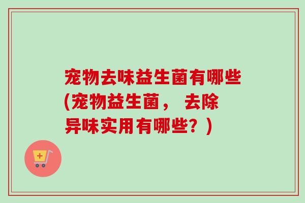 宠物去味益生菌有哪些(宠物益生菌， 去除异味实用有哪些？)