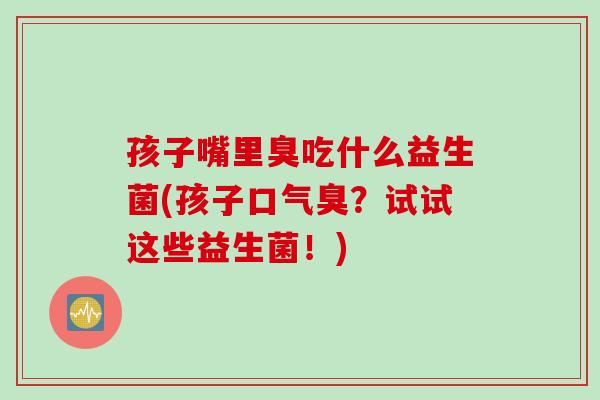 孩子嘴里臭吃什么益生菌(孩子口气臭？试试这些益生菌！)