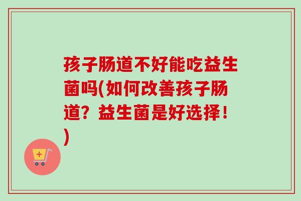 孩子肠道不好能吃益生菌吗(如何改善孩子肠道?益生菌是好选择!) 孩子肠道不好能吃益生菌吗(如何改善孩子肠道?益生菌是好选择!)
