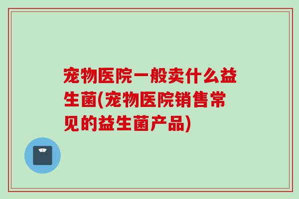 宠物医院一般卖什么益生菌(宠物医院销售常见的益生菌产品)