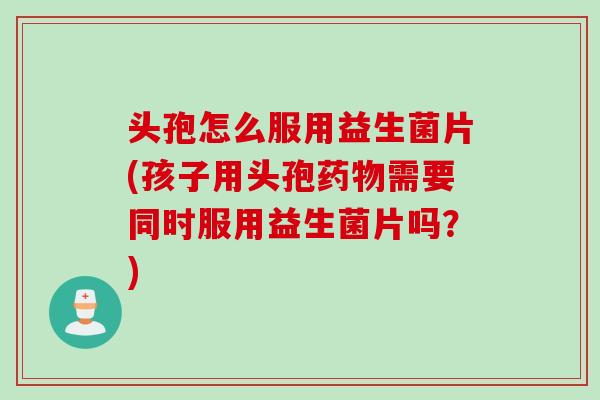头孢怎么服用益生菌片(孩子用头孢需要同时服用益生菌片吗？)