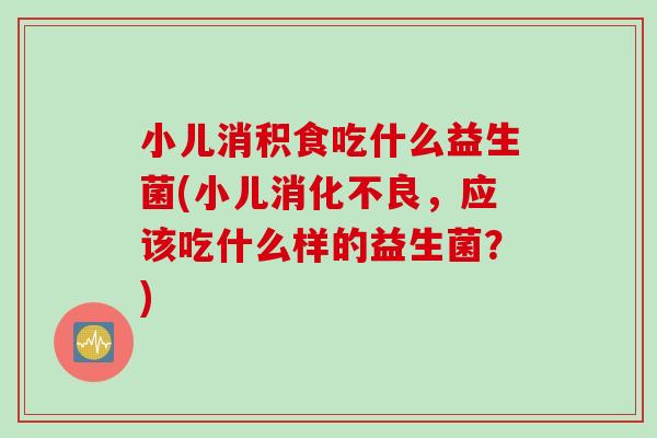 小儿消积食吃什么益生菌(小儿,应该吃什么样的益生菌?) 小儿消积食吃什么益生菌(小儿,应该吃什么样的益生菌?)