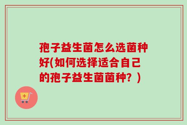 孢子益生菌怎么选菌种好(如何选择适合自己的孢子益生菌菌种？)
