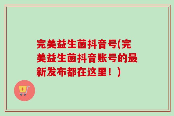 完美益生菌抖音号(完美益生菌抖音账号的新发布都在这里!) 完美益生菌抖音号(完美益生菌抖音账号的新发布都在这里!)