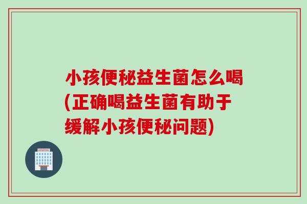 小孩益生菌怎么喝(正确喝益生菌有助于缓解小孩问题) 小孩益生菌怎么喝(正确喝益生菌有助于缓解小孩问题)