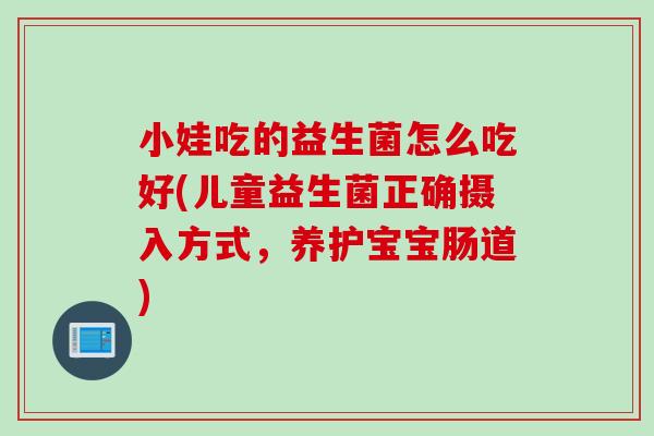 小娃吃的益生菌怎么吃好(儿童益生菌正确摄入方式，养护宝宝肠道)