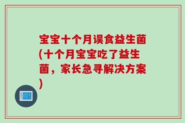 宝宝十个月误食益生菌(十个月宝宝吃了益生菌,家长急寻解决方案) 宝宝十个月误食益生菌(十个月宝宝吃了益生菌,家长急寻解决方案)