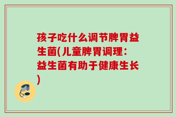 孩子吃什么调节脾胃益生菌(儿童脾胃调理:益生菌有助于健康生长) 孩子吃什么调节脾胃益生菌(儿童脾胃调理:益生菌有助于健康生长)